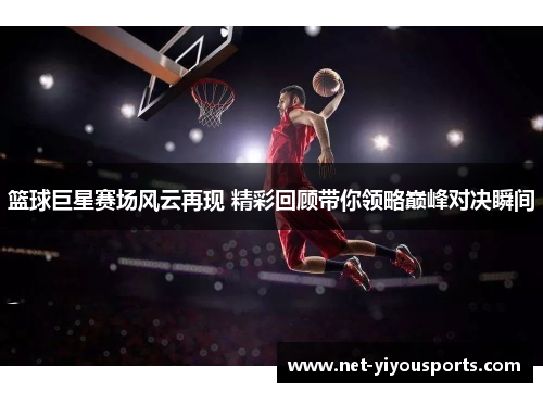 篮球巨星赛场风云再现 精彩回顾带你领略巅峰对决瞬间