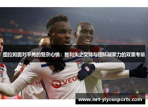 图拉姆面对平局的复杂心情：胜利失之交臂与团队凝聚力的双重考量